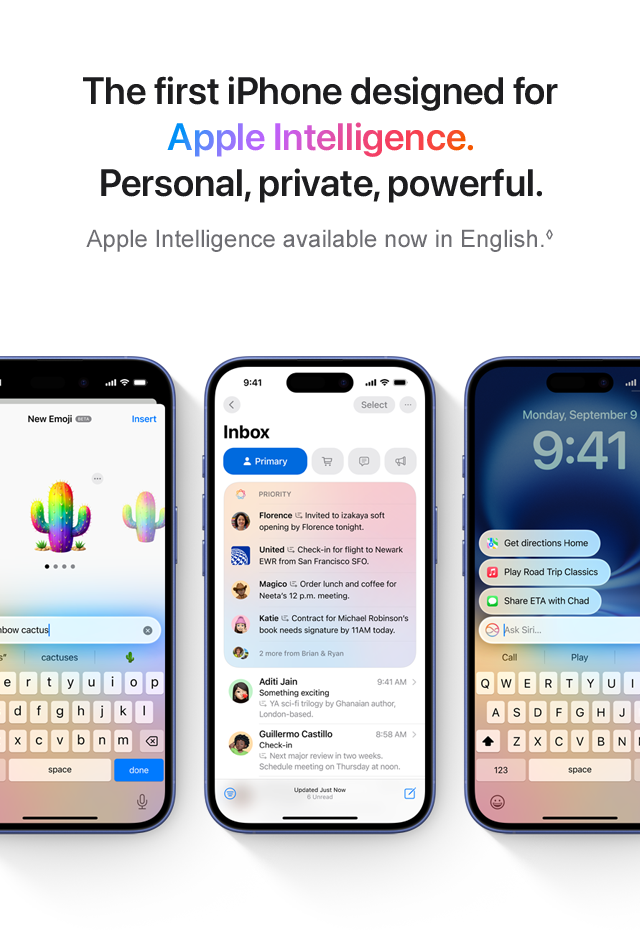 The first iPhone designed for Apple Intelligence. Personal, private, powerful. Apple Intelligence available now in English.