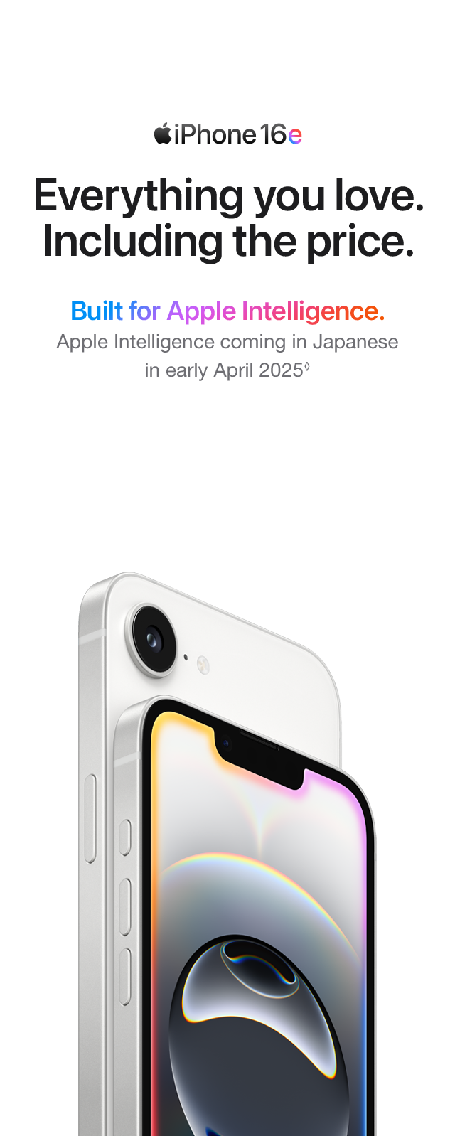 iPhone 16e Everything you love. Including the price. Built for Apple Intelligence. Apple Intelligence coming in Japanese in early April 2025.