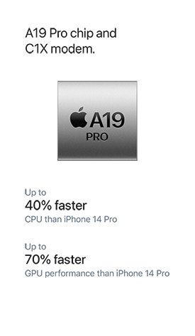 A19 Pro chip and C1X modem. Up to 40% faster CPU than iPhone 14 Pro. Up to 70% faster GPU performance than iPhone 14 Pro.