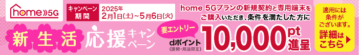 home 5G 新生活応援キャンペーン home 5Gプランの新規契約と専用端末をご購入いただき、条件を満たした方にdポイント（期間・用途限定）10,000pt進呈（要エントリー） キャンペーン期間 2025年2月1日（土）～5月6日（火） 適用には条件がございます。詳細はこちら