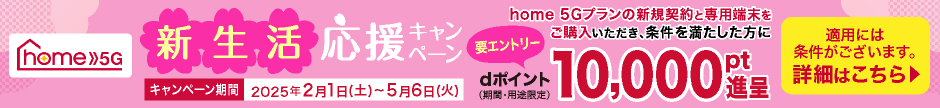 home 5G 新生活応援キャンペーン home 5Gプランの新規契約と専用端末をご購入いただき、条件を満たした方にdポイント（期間・用途限定）10,000pt進呈（要エントリー） キャンペーン期間 2025年2月1日（土）～5月6日（火） 適用には条件がございます。詳細はこちら