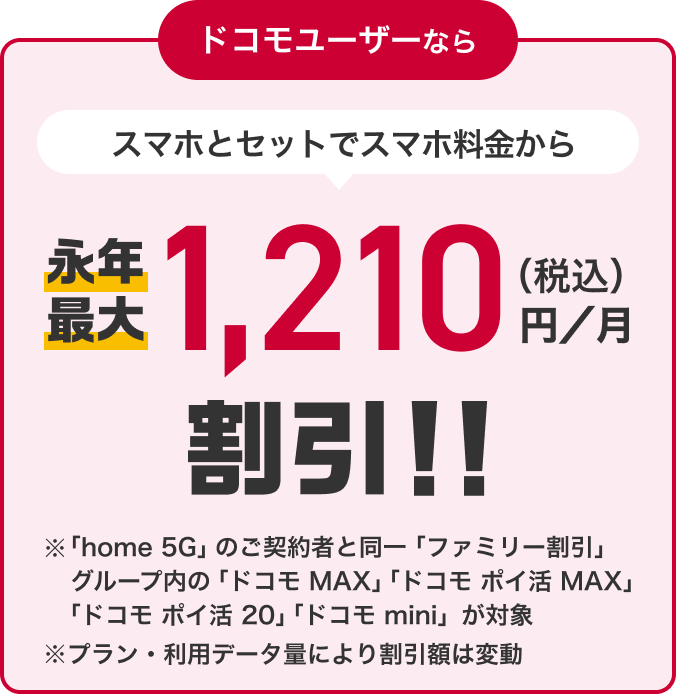 ドコモユーザーなら スマホとセットでスマホ料金から永年最大1,210円(税込)/月割引!! ※「home 5G」のご契約と同一「ファミリー割引」グループ内の「ドコモ MAX」「ドコモ ポイ活 MAX」「ドコモ ポイ活 20」「ドコモ mini」が対象 ※プラン・利用データ量により割引額は変動