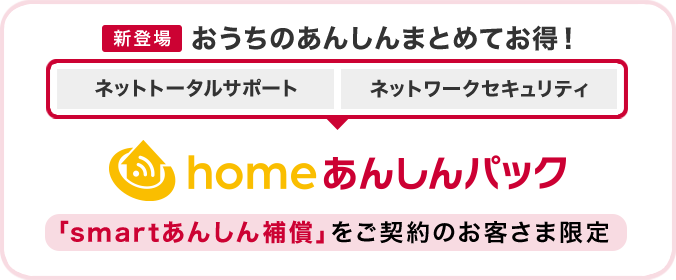 【新登場】おうちのあんしんまとめてお得！「ネットトータルサポート」「ネットワークセキュリティ」をまとめた「homeあんしんパック」（「smartあんしん補償」をご契約のお客さま限定）