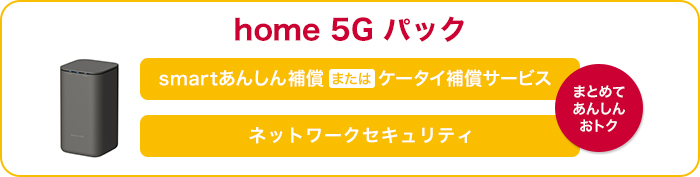 home 5G パック。smartあんしん補償またはケータイ補償サービス、ネットワークセキュリティを、まとめてあんしん・おトク。