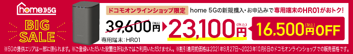 home 5G BIG SALE ドコモオンラインショップ限定 home 5Gの新規購入・お申込みで専用端末のHR01がおトク！ 39,600円（税込）→23,100円（税込） 16,500円（税込）OFF ※5Gの提供エリアは一部に限られます。 ※ご登録いただいた設置住所以外ではご利用いただけません。 ※割引適用前価格は2021年8月27日～2023年10月6日のドコモオンラインショップでの販売価格です。