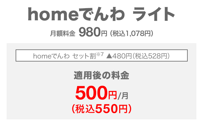 homeでんわ ライト 月額料金980円（税込1,078円） homeでんわ セット割（※7） 480円（税込528円）割引 適用後の料金 月額500円（税込550円）