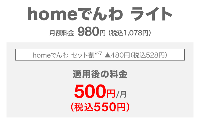 homeでんわ ライト 月額料金980円(税込1,078円) homeでんわ セット割(※7) 480円(税込528円)割引 適用後の料金 月額500円(税込550円)