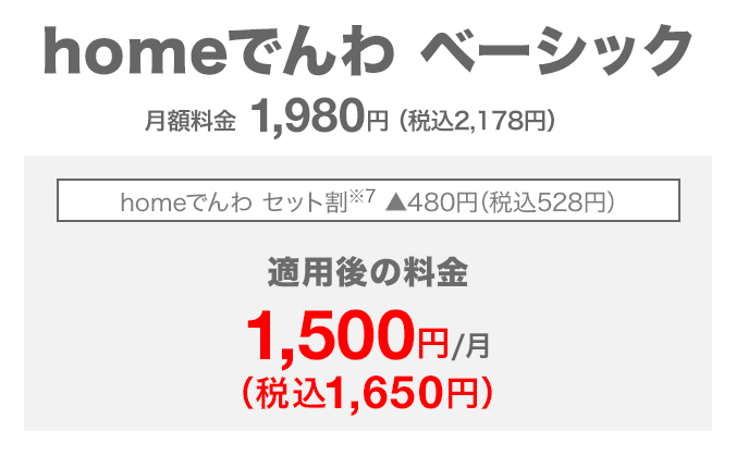 homeでんわ ベーシック 月額料金1,980円（税込2,178円） homeでんわ セット割（※7） 480円（税込528円）割引 適用後の料金 月額1,500円（税込1,650円）