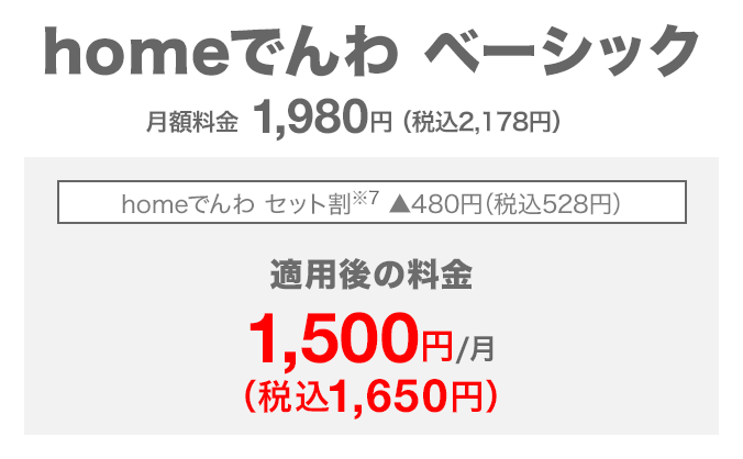 homeでんわ ベーシック 月額料金1,980円(税込2,178円) homeでんわ セット割(※7) 480円(税込528円)割引 適用後の料金 月額1,500円(税込1,650円)