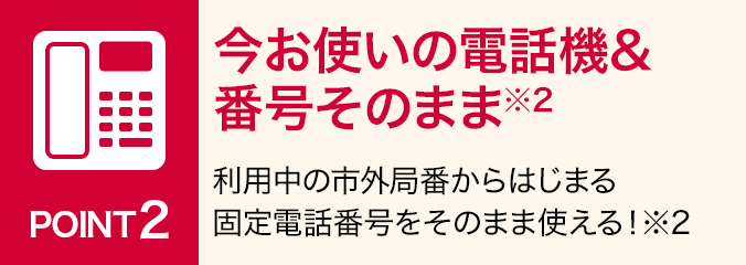 ポイント2:今お使いの電話機&番号そのまま※2:利用中の市外局番からはじまる固定電話番号をそのまま使える! ※2