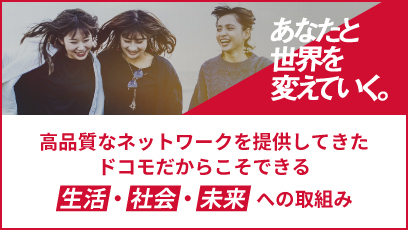あなたと世界を変えていく。 高品質なネットワークを提供してきたドコモだからこそできる生活・社会・未来への取組み
