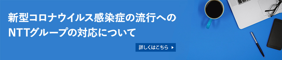 新型コロナウイルス感染症の流行へのNTTグループの対応について 詳しくはこちら