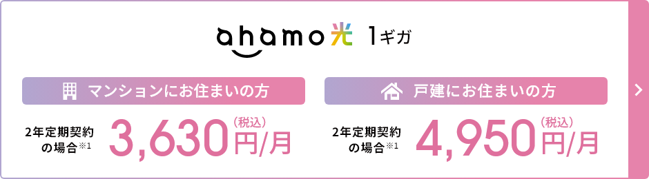 ahamo光 1ギガ マンションにお住まいの方 2年定期契約の場合※1 3,630円／月（税込） 戸建にお住まいの方 2年定期契約の場合 ※1 4,950円／月（税込）