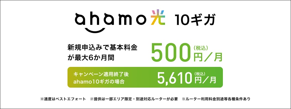 ahamo光 10ギガ 新規申込みで基本料金が最大6か月間 500円(税込)/月 キャンペーン適用終了後 ahamo10ギガの場合 5,610円(税込)/月 ※速度はベストエフォート ※提供は一部エリア限定・別途対応ルーターが必要 ※ルーター利用料金別途等各種条件あり