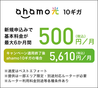 ahamo光 10ギガ 新規申込みで基本料金が最大6か月間 500円(税込)/月 キャンペーン適用終了後 ahamo10ギガの場合 5,610円(税込)/月 ※速度はベストエフォート ※提供は一部エリア限定・別途対応ルーターが必要 ※ルーター利用料金別途等各種条件あり