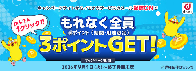 かんたん1クリック！！ キャンペーンサイトからイエナカサービスのメール配信ONでもれなく全員3ポイントGET！ dポイント（期間・用途限定） ※詳細条件はWebで キャンペーン期間 2026年9月1日（火曜）～終了時期未定