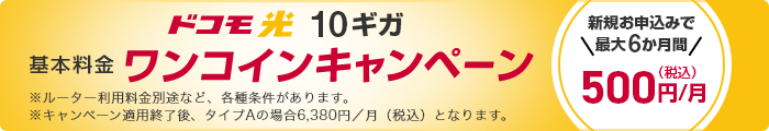 ドコモ光 10ギガ 基本料金ワンコインキャンペーン 新規お申込みで最大6か月間 500円／月（税込） ※ルーター利用料金別途など、各種条件があります。 ※キャンペーン適用終了後、タイプAの場合6,380／月（税込）となります。