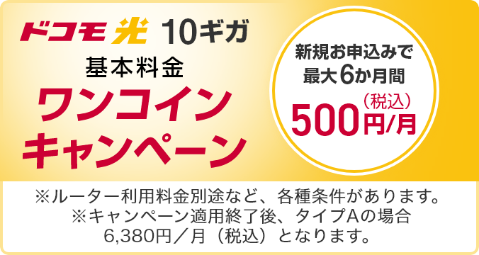 ドコモ光 10ギガ 基本料金ワンコインキャンペーン 新規お申込みで最大6か月間 500円／月（税込） ※ルーター利用料金別途など、各種条件があります。 ※キャンペーン適用終了後、タイプAの場合6,380／月（税込）となります。