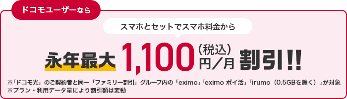 ドコモユーザーなら スマホとセットでスマホ料金から永年最大1,100円（税込）／月割引！！ ※「ドコモ光」のご契約と同一「ファミリー割引」グループ内の「eximo」「eximoポイ活」「irumo（0.5GBを除く）」が対象 ※プラン・利用データ量により割引額は変動