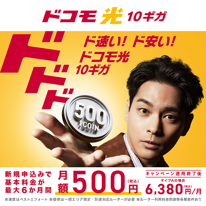 【ドコモ光10ギガ】ド速い！ド安い！ドコモ光10ギガ 新規申込みで基本料金が最大6か月間 月額500円（税込）※速度はベストエフォート ※提供は一部エリア限定・別途対応ルーターが必要 ※ルーター利用料金別途等各種条件あり キャンペーン適用終了後 タイプAの場合6,380円／月（税込）