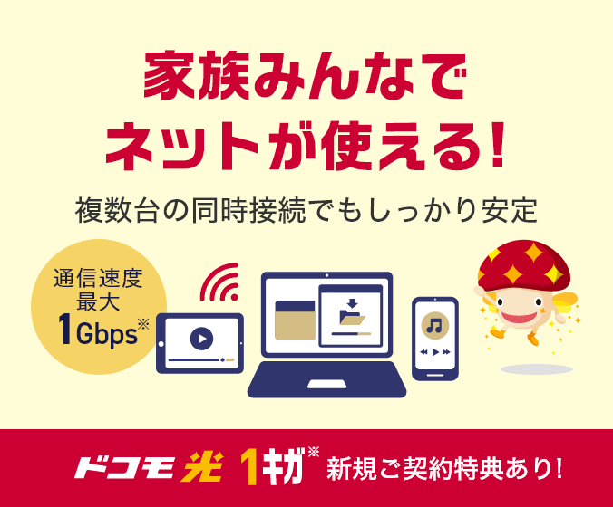 家族みんなでネットが使える！ 複数台の同時接続でもしっかり安定 通信速度最大1Gbps※ ドコモ光 1ギガ※ 新規ご契約特典あり！