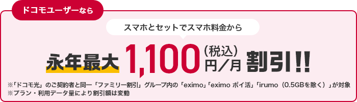 ドコモユーザーなら スマホとセットでスマホ料金からが永年最大1,100円（税込）／月割引！！ ※「ドコモ光」のご契約と同一「ファミリー割引」グループ内の「eximo」「irumo（0.5GB除く）」が対象 ※プラン・利用データ量により割引額は変動