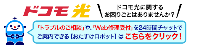 ドコモ光 ドコモ光に関するお困りごとはありませんか？「トラブルのご相談」や、「Web修理受付」を24時間チャットでご案内できる【おたすけロボット】はこちらをクリック！