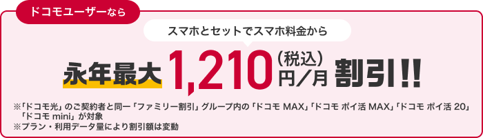 ドコモユーザーなら スマホとセットでスマホ料金から永年最大1,210円(税込)/月割引!! ※「ドコモ光」のご契約と同一「ファミリー割引」グループ内の「ドコモ MAX」「ドコモ ポイ活 MAX」「ドコモ ポイ活 20」「ドコモ mini」が対象 ※プラン・利用データ量により割引額は変動