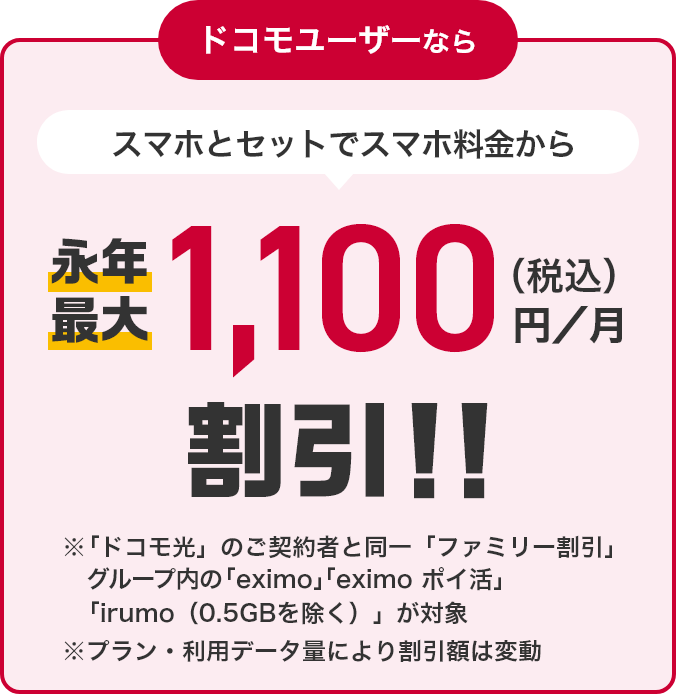 ドコモユーザーなら スマホとセットでスマホ料金から永年最大1,100円（税込）／月割引！！ ※「ドコモ光」のご契約と同一「ファミリー割引」グループ内の「eximo」「irumo（0.5GB除く）」が対象 ※プラン・利用データ量により割引額は変動