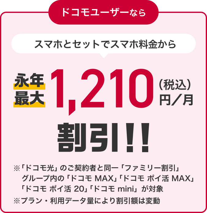 ドコモユーザーなら スマホとセットでスマホ料金から永年最大1,210円(税込)/月割引!! ※「ドコモ光」のご契約と同一「ファミリー割引」グループ内の「ドコモ MAX」「ドコモ ポイ活 MAX」「ドコモ ポイ活 20」「ドコモ mini」が対象 ※プラン・利用データ量により割引額は変動