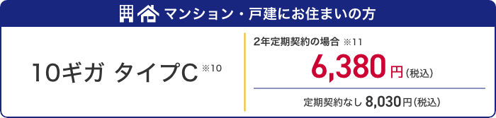 マンション・戸建にお住まいの方 10ギガ タイプC ※10 2年定期契約の場合※11　6,380円（税込） 定期契約なし8,030円（税込）