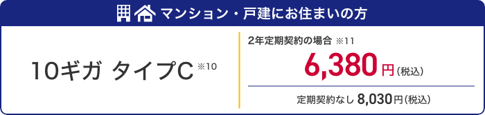 マンション・戸建にお住まいの方 10ギガ タイプC ※10 2年定期契約の場合※11 6,380円(税込) 定期契約なし8,030円(税込)