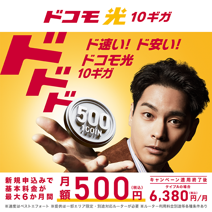 【ドコモ光10ギガ】ド速い！ド安い！ドコモ光10ギガ 新規申込みで基本料金が最大6か月間 月額500円（税込）※速度はベストエフォート ※提供は一部エリア限定・別途対応ルーターが必要 ※ルーター利用料金別途等各種条件あり キャンペーン適用終了後 タイプAの場合6,380円／月（税込）