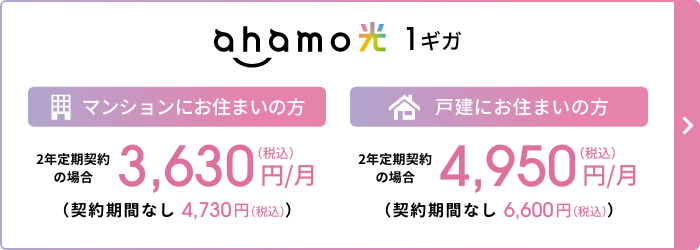 ahamo光 1ギガ マンションにお住まいの方 2年定期契約の場合 3,630円／月（税込） （契約期間なし：4,730円／月（税込）） 戸建にお住まいの方 2年定期契約の場合 4,950円／月（税込） （契約期間なし：6,600円／月（税込））