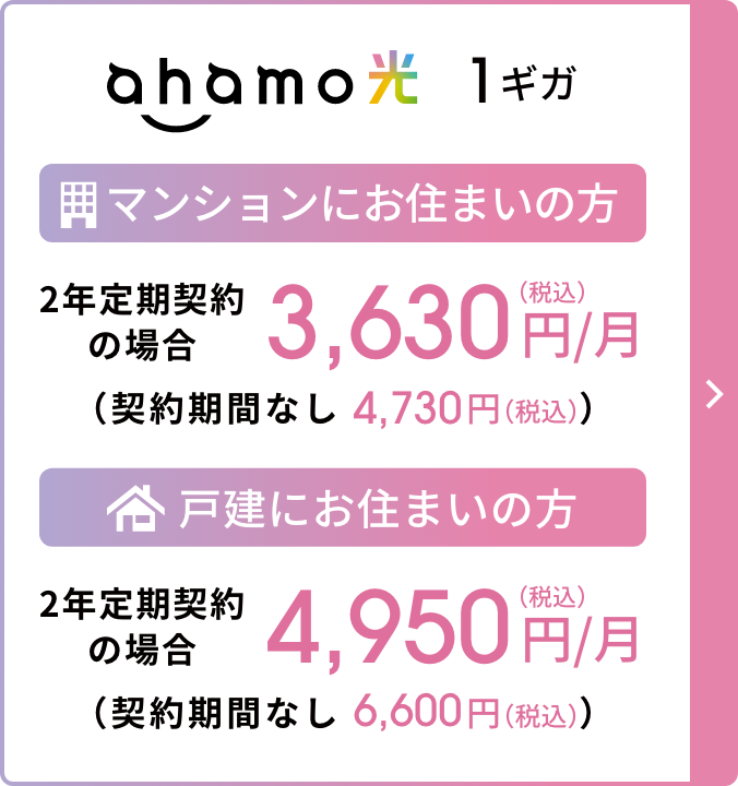 ahamo光 1ギガ マンションにお住まいの方 2年定期契約の場合 3,630円/月(税込) (契約期間なし:4,730円/月(税込)) 戸建にお住まいの方 2年定期契約の場合 4,950円/月(税込) (契約期間なし:6,600円/月(税込))