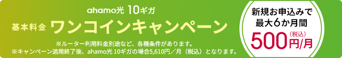 ahamo光 10ギガ 基本料金ワンコインキャンペーン 新規お申込みで最大6か月間 500円/月(税込) ※ルーター利用料金別途など、各種条件があります。 ※キャンペーン適用終了後、ahamo光 10ギガの場合5,610円/月(税込)となります。