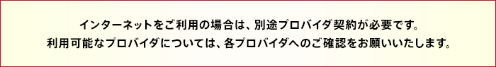 インターネットをご利用の場合は、別途プロバイダ契約が必要です。利用可能なプロバイダについては、各プロバイダへのご確認をお願いいたします。