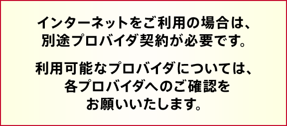 インターネットをご利用の場合は、別途プロバイダ契約が必要です。利用可能なプロバイダについては、各プロバイダへのご確認をお願いいたします。