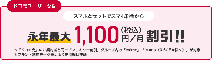 ドコモユーザーなら スマホとセットでスマホ料金から永年最大1,100円（税込）／月割引！！ ※「ドコモ光」のご契約と同一「ファミリー割引」グループ内の「eximo」「irumo（0.5GB除く）」が対象 ※プラン・利用データ量により割引額は変動