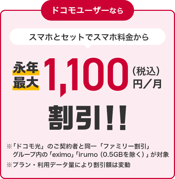 ドコモユーザーなら スマホとセットでスマホ料金から永年最大1,100円（税込）／月割引！！ ※「ドコモ光」のご契約と同一「ファミリー割引」グループ内の「eximo」「irumo（0.5GB除く）」が対象 ※プラン・利用データ量により割引額は変動