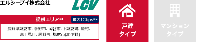 エルシーブイ株式会社【提供エリア】長野県諏訪市、茅野市、岡谷市、下諏訪町、原村、富士見町、辰野町、塩尻市(北小野) 最大1Gbps【戸建タイプ】