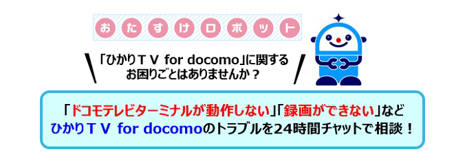 おたすけロボット 「ひかりＴＶ for docomo」に関するお困りごとはありませんか？「ドコモテレビターミナルが動作しない」「録画できない」などひかりＴＶ for docomoのトラブルを24時間チャットで相談！