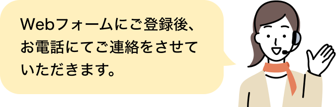 Webフォームにご登録後、お電話にてご連絡をさせていただきます。