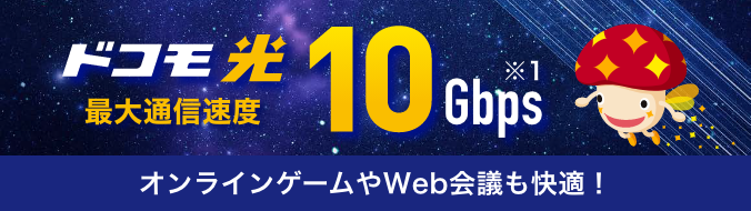 ドコモ光 最大通信速度 10Gbps ※1 オンラインゲームやWeb会議も快適！