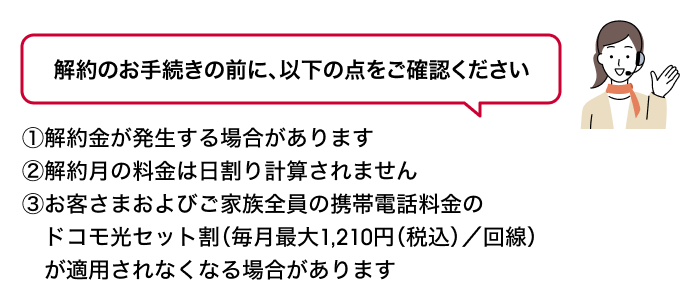 解約のお手続きの前に、以下の点をご確認ください ①解約金が発生する場合があります②解約月の料金は日割り計算されません③お客さまおよびご家族全員の携帯電話料金のドコモ光セット割(毎月最大1,210円(税込)/回線)が適用されなくなる場合があります