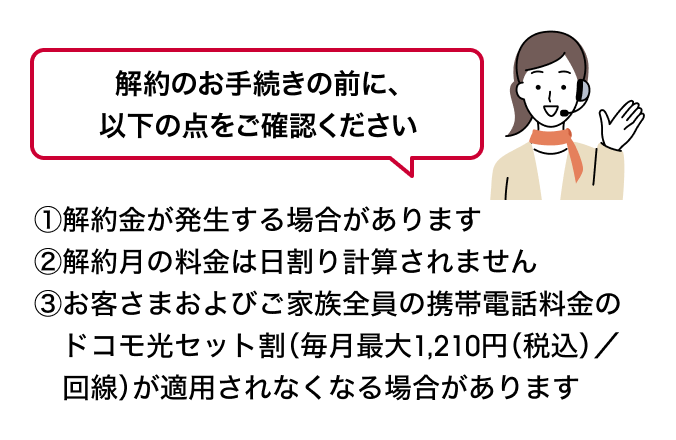 解約のお手続きの前に、以下の点をご確認ください ①解約金が発生する場合があります②解約月の料金は日割り計算されません③お客さまおよびご家族全員の携帯電話料金のドコモ光セット割(毎月最大1,210円(税込)/回線)が適用されなくなる場合があります