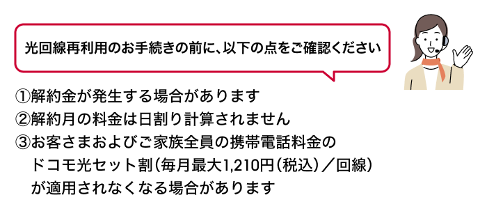 光回線再利用のお手続きの前に、以下の点をご確認ください ①解約金が発生する場合があります②解約月の料金は日割り計算されません③お客さまおよびご家族全員の携帯電話料金のドコモ光セット割（毎月最大1,210円（税込）／回線）が適用されなくなる場合があります