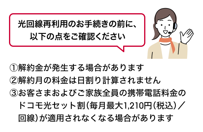 光回線再利用のお手続きの前に、以下の点をご確認ください ①解約金が発生する場合があります②解約月の料金は日割り計算されません③お客さまおよびご家族全員の携帯電話料金のドコモ光セット割（毎月最大1,210円（税込）／回線）が適用されなくなる場合があります