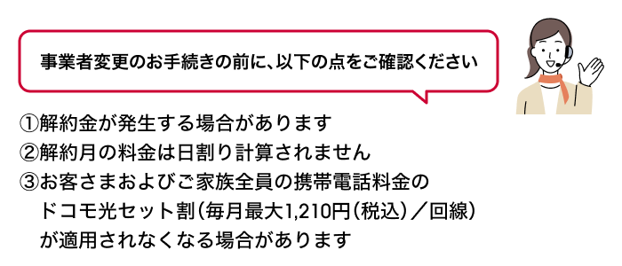 事業者変更のお手続きの前に、以下の点をご確認ください ①解約金が発生する場合があります②解約月の料金は日割り計算されません③お客さまおよびご家族全員の携帯電話料金のドコモ光セット割（毎月最大1,210円（税込）／回線）が適用されなくなる場合があります