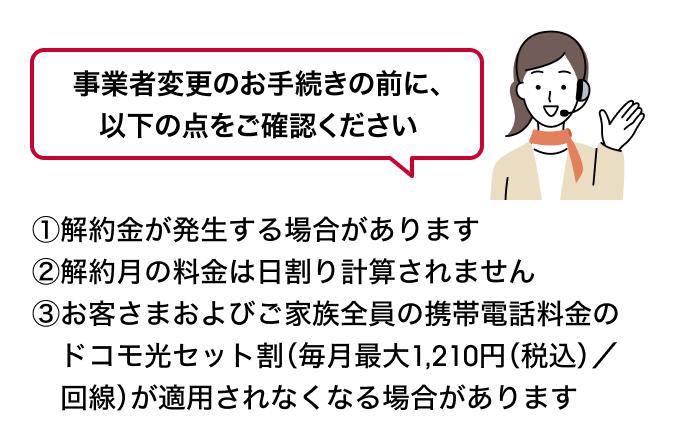 事業者変更のお手続きの前に、以下の点をご確認ください ①解約金が発生する場合があります②解約月の料金は日割り計算されません③お客さまおよびご家族全員の携帯電話料金のドコモ光セット割（毎月最大1,210円（税込）／回線）が適用されなくなる場合があります